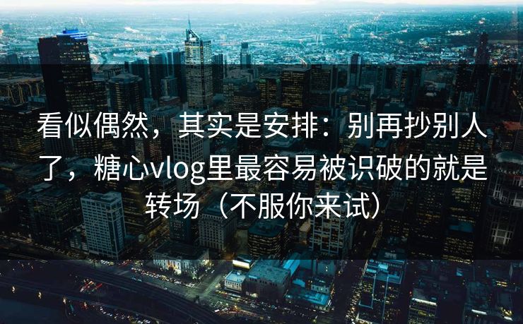 看似偶然，其实是安排：别再抄别人了，糖心vlog里最容易被识破的就是转场（不服你来试）