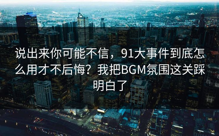 说出来你可能不信，91大事件到底怎么用才不后悔？我把BGM氛围这关踩明白了