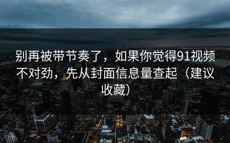 别再被带节奏了，如果你觉得91视频不对劲，先从封面信息量查起（建议收藏）