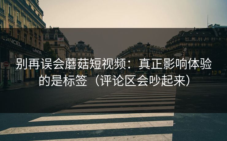 别再误会蘑菇短视频：真正影响体验的是标签（评论区会吵起来）