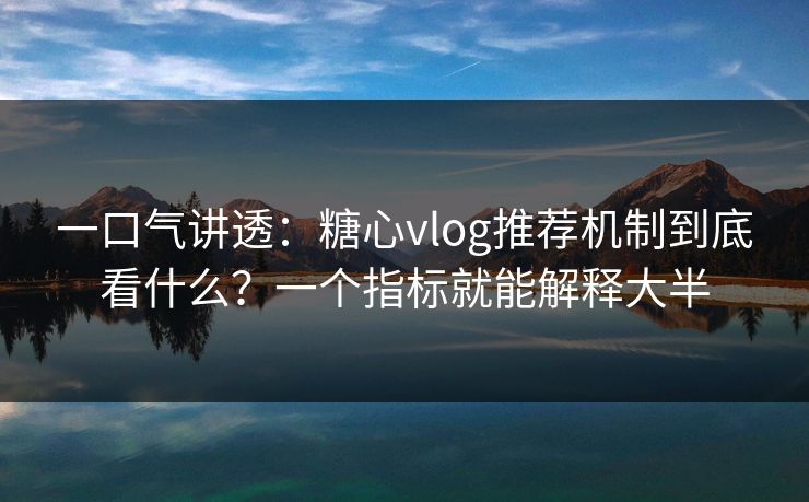 一口气讲透：糖心vlog推荐机制到底看什么？一个指标就能解释大半