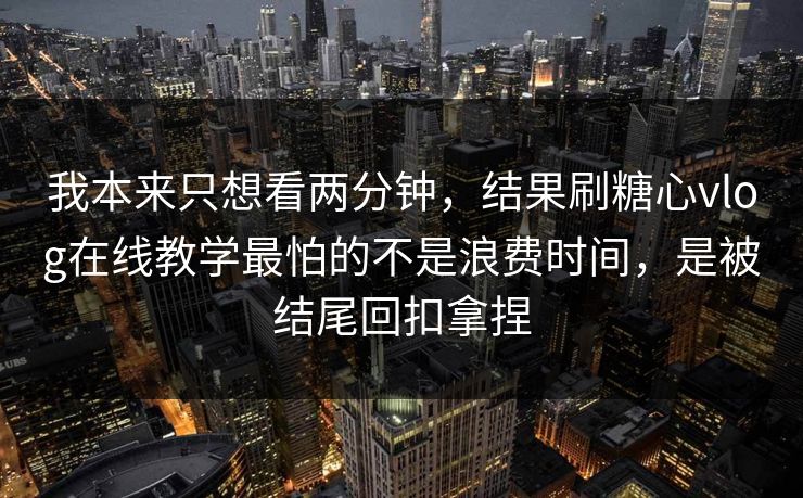 我本来只想看两分钟，结果刷糖心vlog在线教学最怕的不是浪费时间，是被结尾回扣拿捏